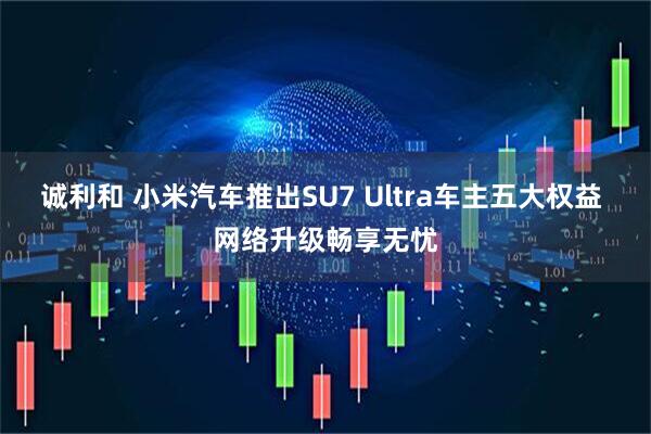 诚利和 小米汽车推出SU7 Ultra车主五大权益 网络升级畅享无忧