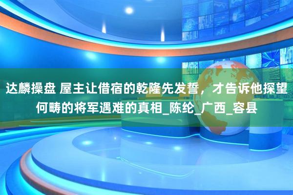 达麟操盘 屋主让借宿的乾隆先发誓，才告诉他探望何畴的将军遇难的真相_陈纶_广西_容县