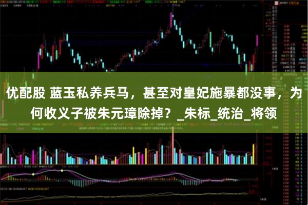 优配股 蓝玉私养兵马,甚至对皇妃施暴都没事,为何收义子被朱元璋除掉?_朱标_统治_将领