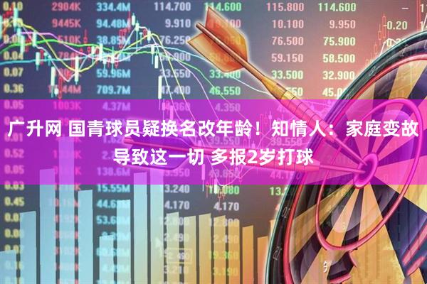 广升网 国青球员疑换名改年龄!知情人:家庭变故导致这一切 多报2岁打球