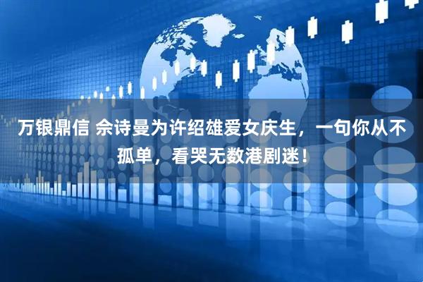 万银鼎信 佘诗曼为许绍雄爱女庆生，一句你从不孤单，看哭无数港剧迷！