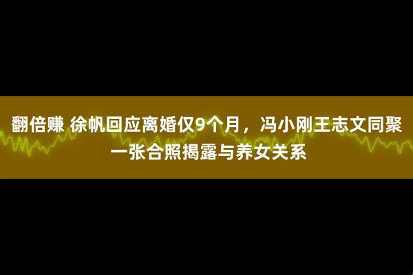 翻倍赚 徐帆回应离婚仅9个月，冯小刚王志文同聚 一张合照揭露与养女关系