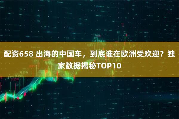 配资658 出海的中国车，到底谁在欧洲受欢迎？独家数据揭秘TOP10